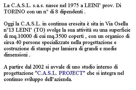 Casella di testo: La C.A.S.L. s.a.s. nasce nel 1975 a LEINI prov. Di TORINO con un n di 8 dipendenti .
Oggi la C.A.S.L. in continua crescita  sita in Via Osella n13 LEINI (TO) svolge la sua attivit su una superficie di mq.10000 di cui mq.3500 coperti , con un organico di circa 40 persone specializzate nella progettazione e costruzione di stampi per lamiera di grandi e medie dimensioni .
A partire dal 2002 si avvale di uno studio interno di progettazione "C.A.S.L. PROJECT" che si integra nel continuo sviluppo dellazienda. 
